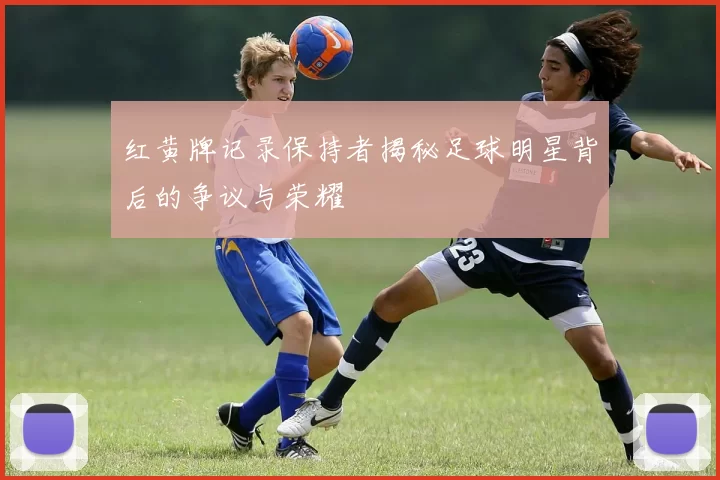 红黄牌记录保持者揭秘足球明星背后的争议与荣耀