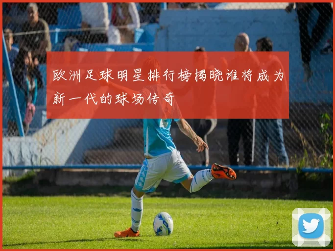 欧洲足球明星排行榜揭晓谁将成为新一代的球场传奇