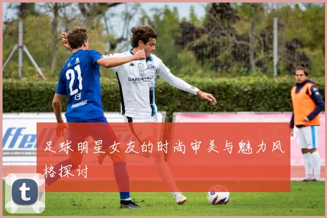 足球明星女友的时尚审美与魅力风格探讨