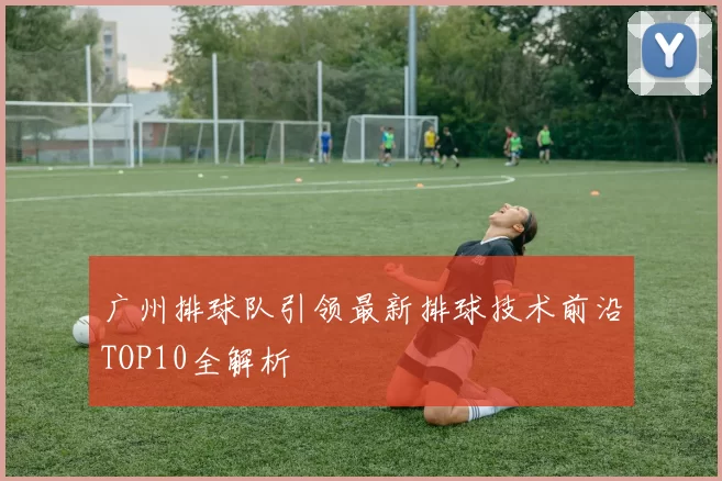 广州排球队引领最新排球技术前沿TOP10全解析