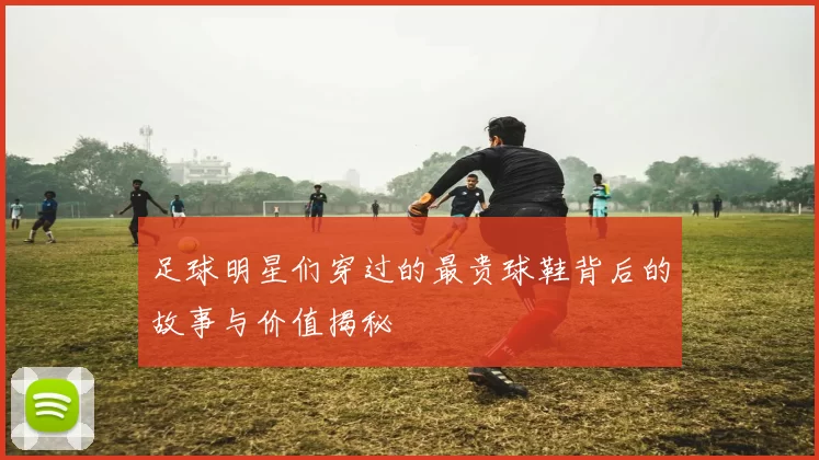 足球明星们穿过的最贵球鞋背后的故事与价值揭秘