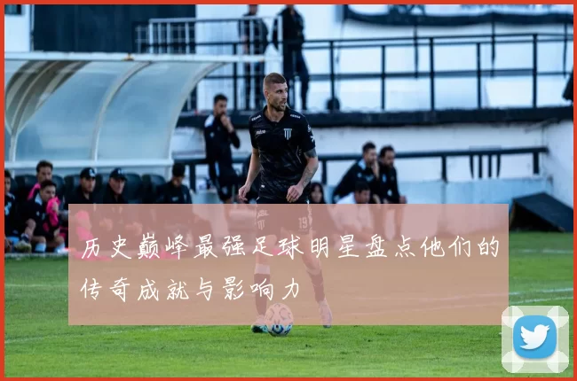 历史巅峰最强足球明星盘点他们的传奇成就与影响力