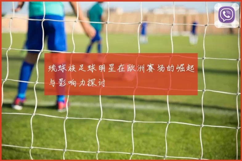琉球族足球明星在欧洲赛场的崛起与影响力探讨