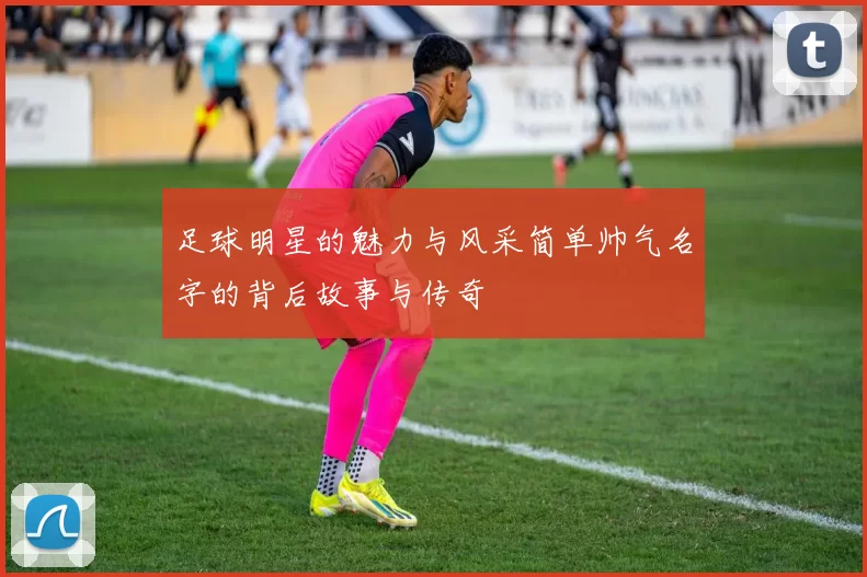 足球明星的魅力与风采简单帅气名字的背后故事与传奇