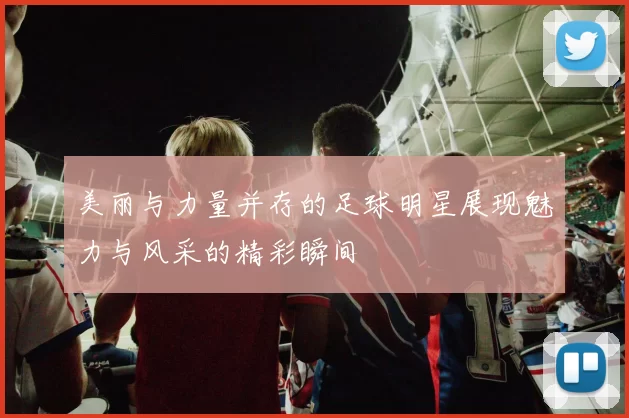 美丽与力量并存的足球明星展现魅力与风采的精彩瞬间