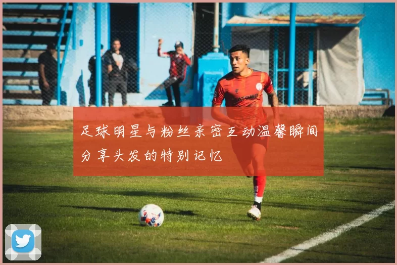 足球明星与粉丝亲密互动温馨瞬间分享头发的特别记忆