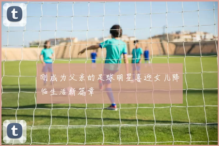 刚成为父亲的足球明星喜迎女儿降临生活新篇章