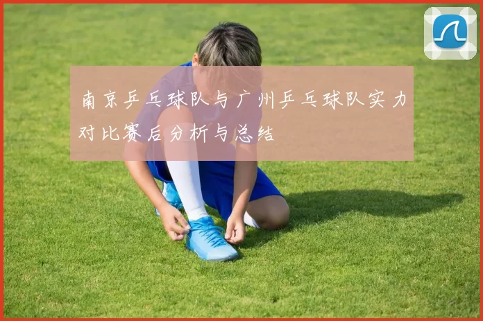 南京乒乓球队与广州乒乓球队实力对比赛后分析与总结