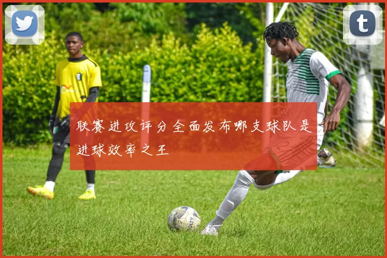 联赛进攻评分全面发布哪支球队是进球效率之王