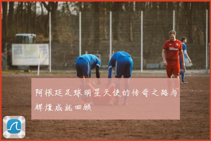 阿根廷足球明星天使的传奇之路与辉煌成就回顾
