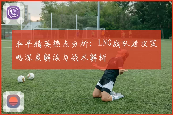 和平精英热点分析：LNG战队进攻策略深度解读与战术解析
