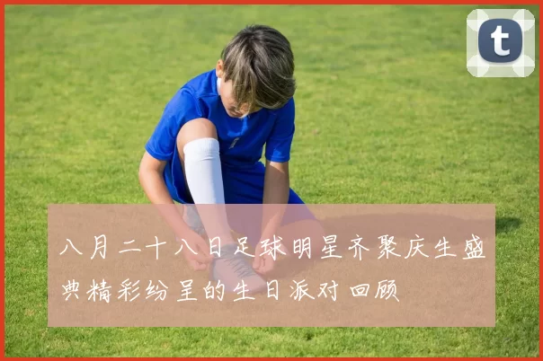 八月二十八日足球明星齐聚庆生盛典精彩纷呈的生日派对回顾