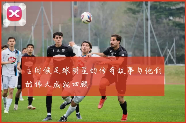 古时候足球明星的传奇故事与他们的伟大成就回顾