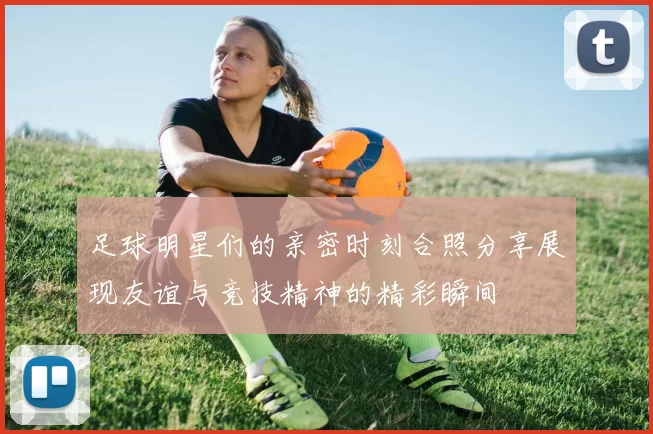 足球明星们的亲密时刻合照分享展现友谊与竞技精神的精彩瞬间