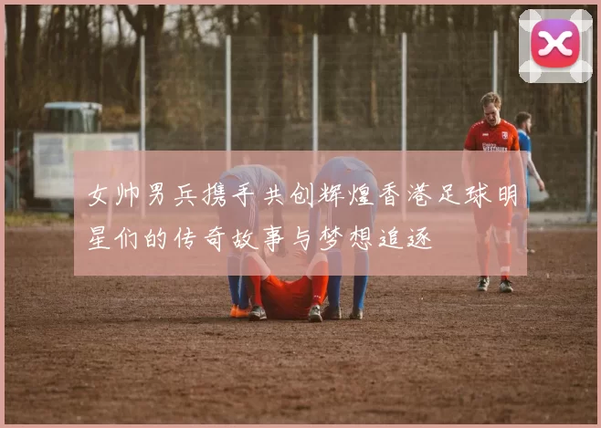 女帅男兵携手共创辉煌香港足球明星们的传奇故事与梦想追逐