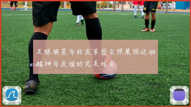 足球明星与好友亲密合照展现运动精神与友谊的完美结合
