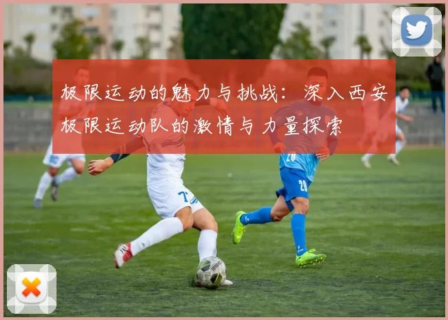 极限运动的魅力与挑战：深入西安极限运动队的激情与力量探索