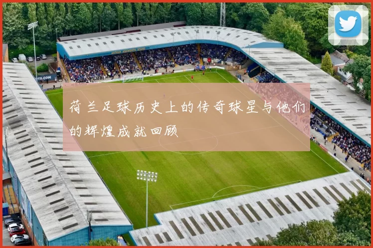荷兰足球历史上的传奇球星与他们的辉煌成就回顾