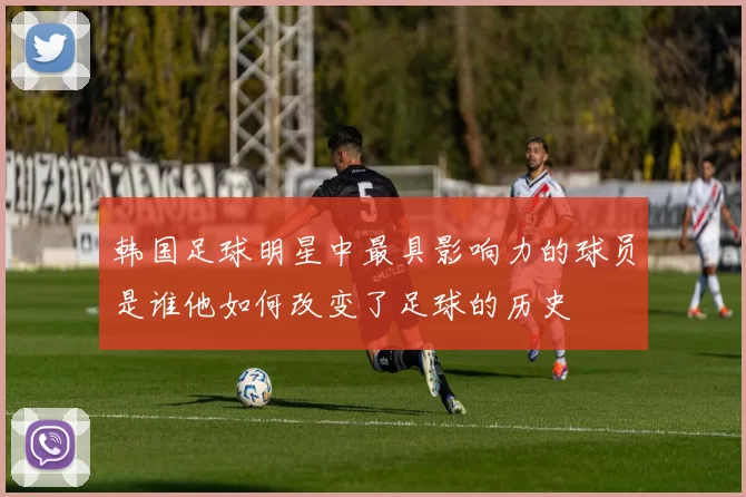 韩国足球明星中最具影响力的球员是谁他如何改变了足球的历史