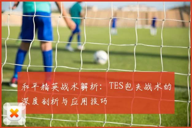 和平精英战术解析：TES包夹战术的深度剖析与应用技巧