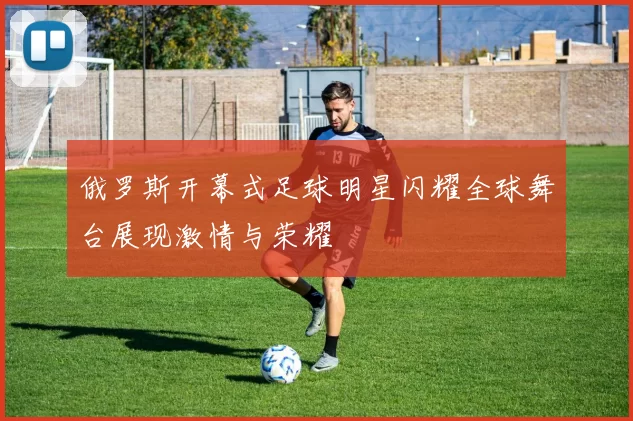 俄罗斯开幕式足球明星闪耀全球舞台展现激情与荣耀