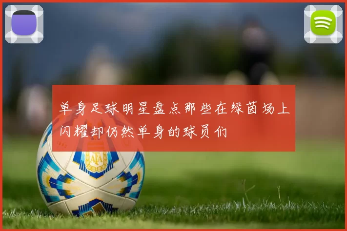 单身足球明星盘点那些在绿茵场上闪耀却仍然单身的球员们