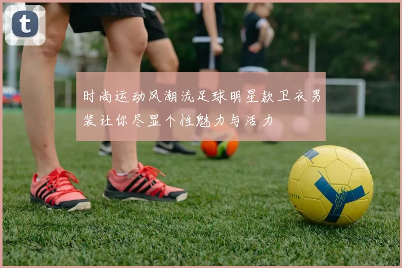 时尚运动风潮流足球明星款卫衣男装让你尽显个性魅力与活力