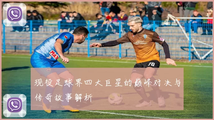 现役足球界四大巨星的巅峰对决与传奇故事解析