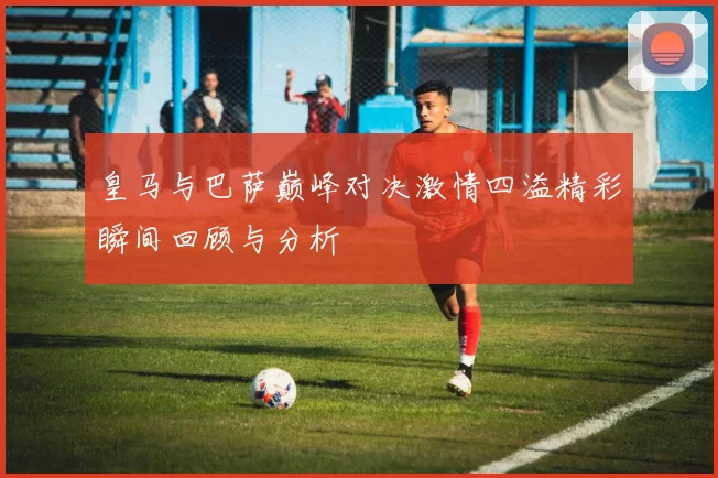 皇马与巴萨巅峰对决激情四溢精彩瞬间回顾与分析