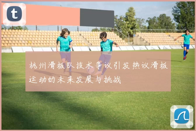 杭州滑板队技术争议引发热议滑板运动的未来发展与挑战