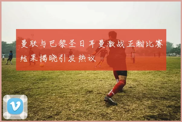 曼联与巴黎圣日耳曼激战正酣比赛结果揭晓引发热议