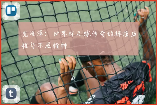 克洛泽：世界杯足球传奇的辉煌历程与不屈精神