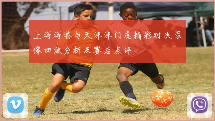 上海海港与天津津门虎精彩对决录像回放分析及赛后点评