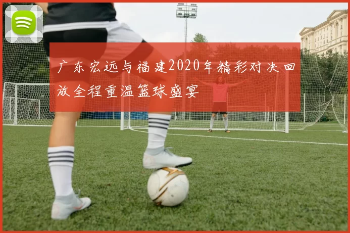广东宏远与福建2020年精彩对决回放全程重温篮球盛宴