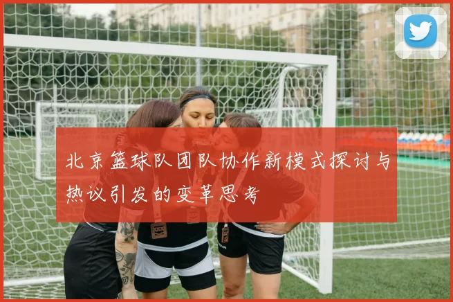 北京篮球队团队协作新模式探讨与热议引发的变革思考