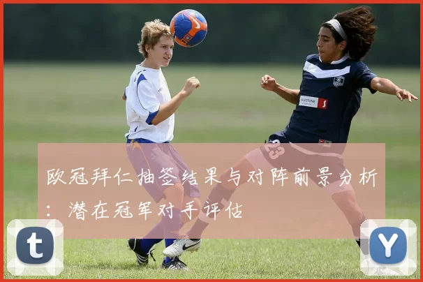 欧冠拜仁抽签结果与对阵前景分析：潜在冠军对手评估