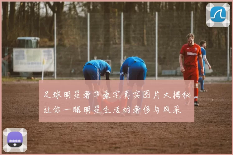 足球明星奢华豪宅真实图片大揭秘让你一睹明星生活的奢侈与风采
