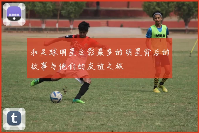 和足球明星合影最多的明星背后的故事与他们的友谊之旅