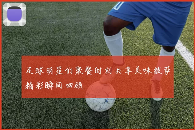 足球明星们聚餐时刻共享美味披萨精彩瞬间回顾