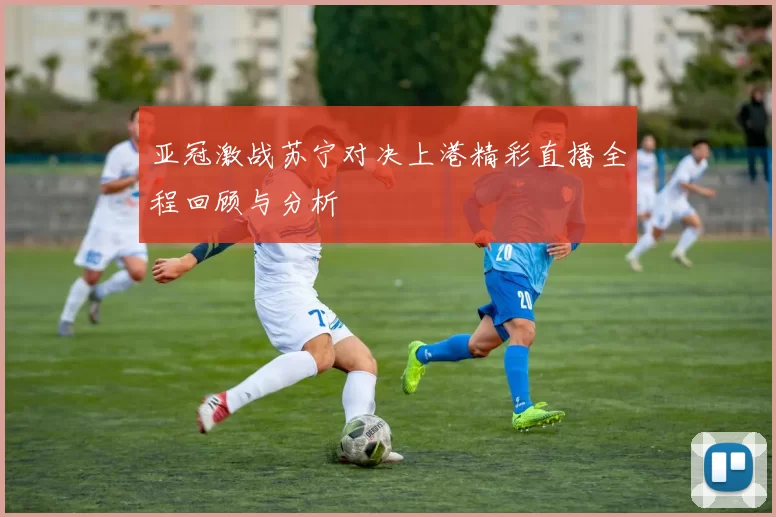 亚冠激战苏宁对决上港精彩直播全程回顾与分析
