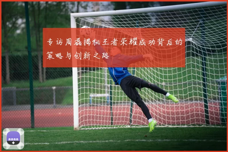 专访周磊揭秘王者荣耀成功背后的策略与创新之路