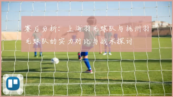 赛后分析：上海羽毛球队与杭州羽毛球队的实力对比与战术探讨