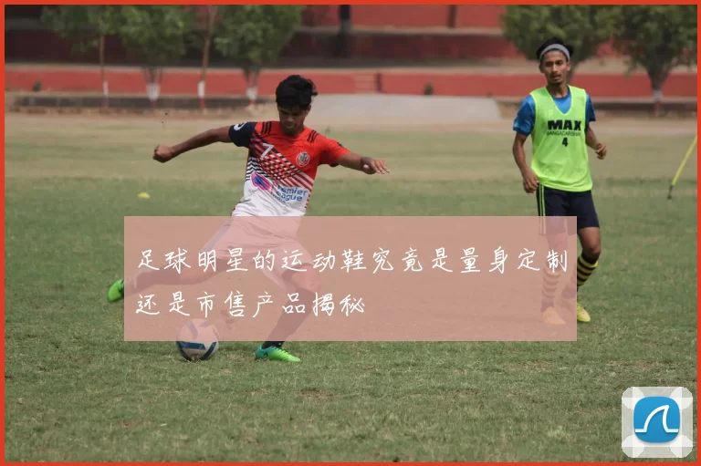 足球明星的运动鞋究竟是量身定制还是市售产品揭秘