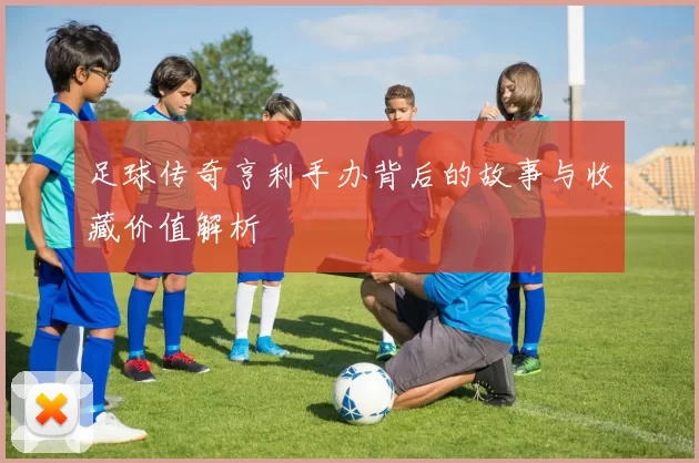 足球传奇亨利手办背后的故事与收藏价值解析
