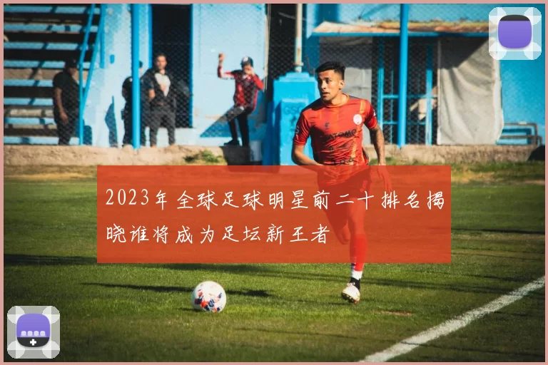 2023年全球足球明星前二十排名揭晓谁将成为足坛新王者