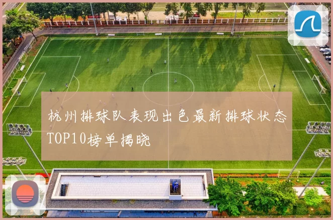 杭州排球队表现出色最新排球状态TOP10榜单揭晓