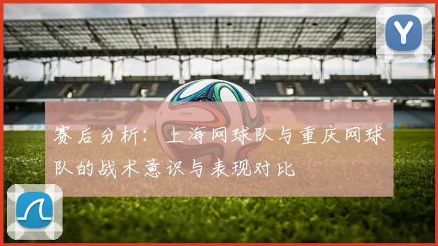 赛后分析：上海网球队与重庆网球队的战术意识与表现对比