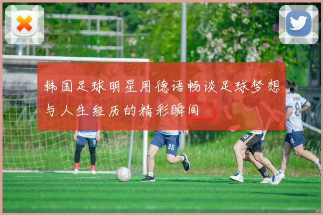 韩国足球明星用德语畅谈足球梦想与人生经历的精彩瞬间