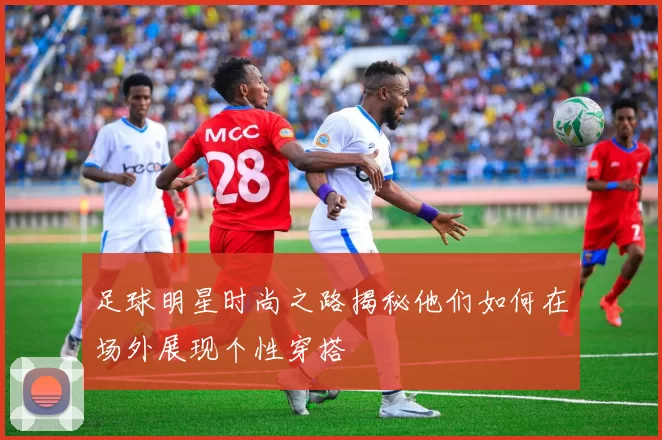 足球明星时尚之路揭秘他们如何在场外展现个性穿搭