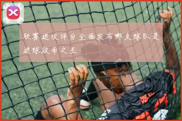 联赛进攻评分全面发布哪支球队是进球效率之王